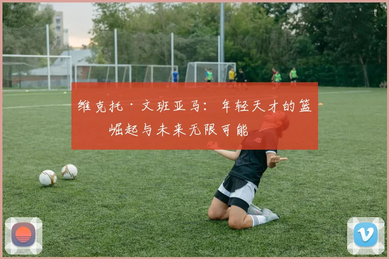 维克托·文班亚马：年轻天才的篮球崛起与未来无限可能