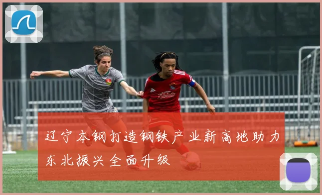 辽宁本钢打造钢铁产业新高地助力东北振兴全面升级