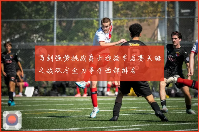 马刺强势挑战爵士迎接季后赛关键之战双方全力争夺西部排名