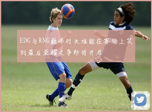 EDG与RNG巅峰对决谁能在赛场上笑到最后荣耀之争即将开启