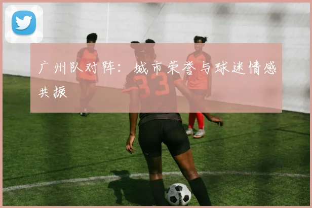 广州队对阵：城市荣誉与球迷情感共振