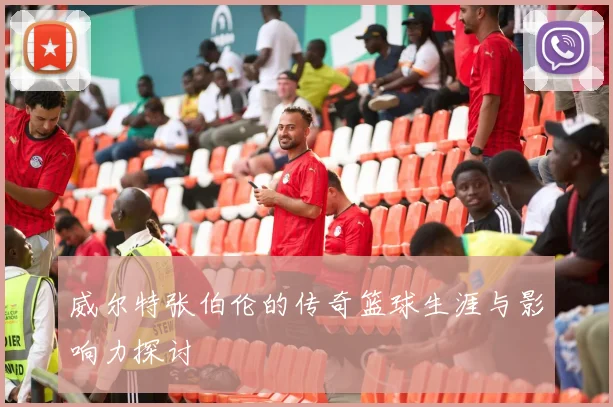 威尔特张伯伦的传奇篮球生涯与影响力探讨