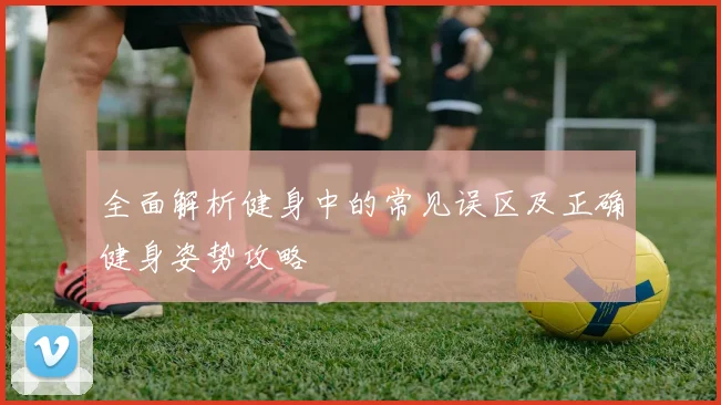 全面解析健身中的常见误区及正确健身姿势攻略