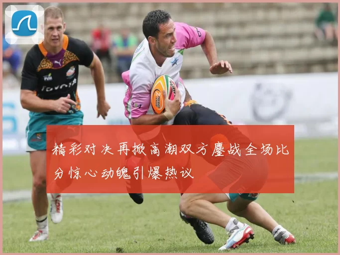 精彩对决再掀高潮双方鏖战全场比分惊心动魄引爆热议