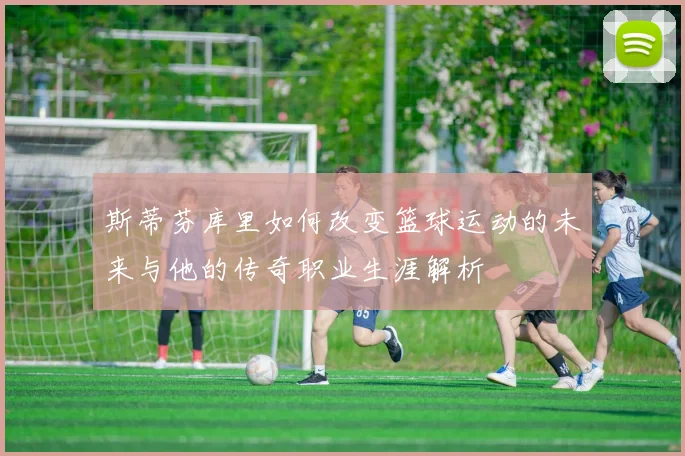 斯蒂芬库里如何改变篮球运动的未来与他的传奇职业生涯解析