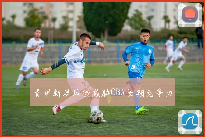 青训断层风险威胁CBA长期竞争力