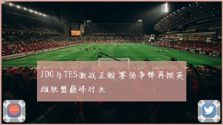 JDG与TES激战正酣 赛场争锋再掀英雄联盟巅峰对决